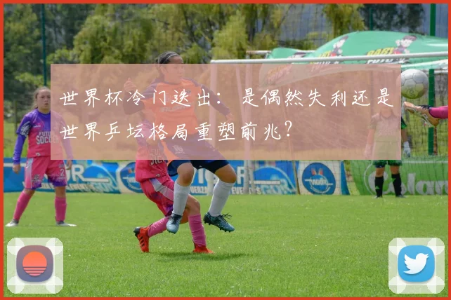 世界杯冷门迭出：是偶然失利还是世界乒坛格局重塑前兆？