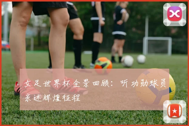 女足世界杯全景回顾：听功勋球员亲述辉煌征程