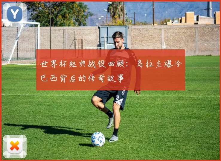 世界杯经典战役回顾：乌拉圭爆冷巴西背后的传奇故事