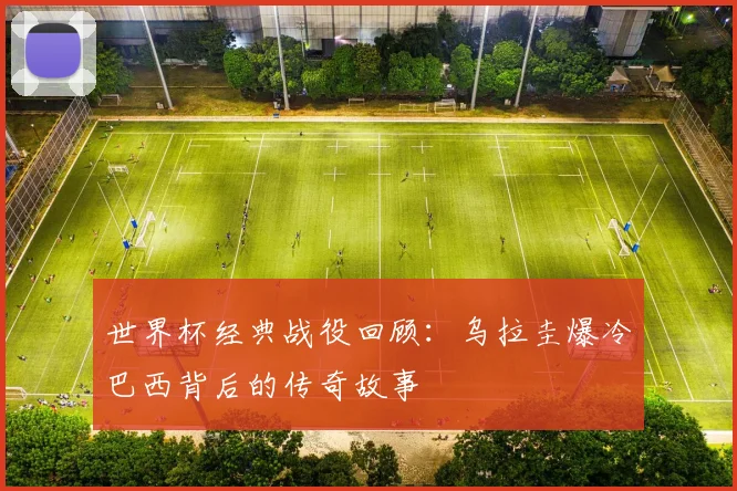 世界杯经典战役回顾：乌拉圭爆冷巴西背后的传奇故事
